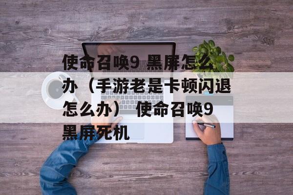 使命召唤9 黑屏怎么办(手游老是卡顿闪退怎么办) 使命召唤9黑屏死机