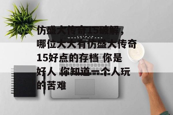 仿盛大传奇15破解,哪位大大有仿盛大传奇15好点的存档 你是好人 你知道一个人玩的苦难 仿盛大传奇15破解,哪位大大有仿盛大传奇15好点的存档 你是好人 你知道一个人玩的苦难