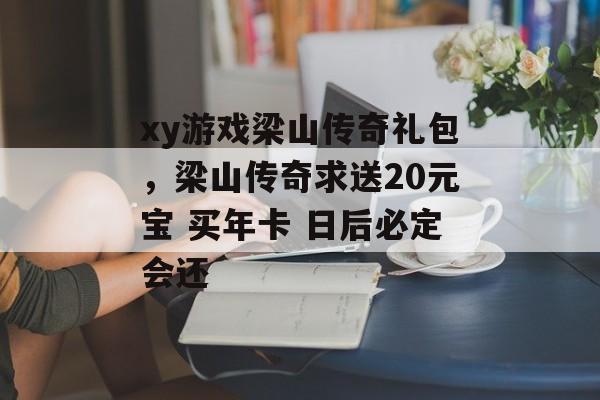 xy游戏梁山传奇礼包,梁山传奇求送20元宝 买年卡 日后必定会还 xy游戏梁山传奇礼包,梁山传奇求送20元宝 买年卡 日后必定会还