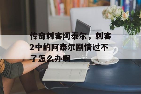 传奇刺客阿泰尔,刺客2中的阿泰尔剧情过不了怎么办啊 传奇刺客阿泰尔,刺客2中的阿泰尔剧情过不了怎么办啊