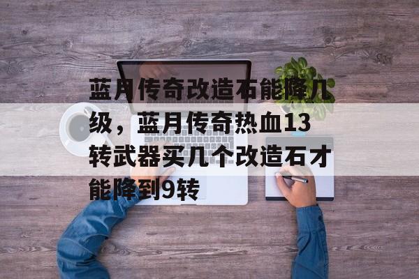 蓝月传奇改造石能降几级，蓝月传奇热血13转武器买几个改造石才能降到9转