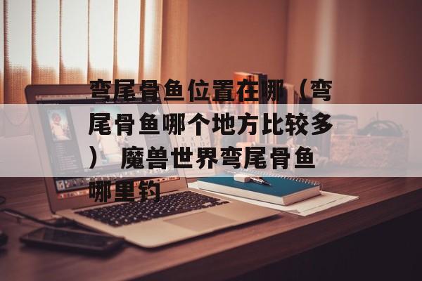 弯尾骨鱼位置在哪（弯尾骨鱼哪个地方比较多） 魔兽世界弯尾骨鱼哪里钓