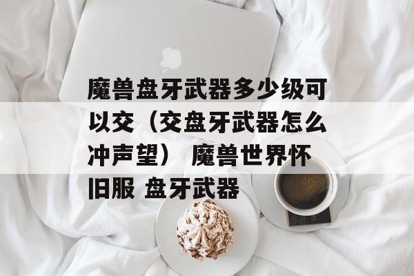 魔兽盘牙武器多少级可以交（交盘牙武器怎么冲声望） 魔兽世界怀旧服 盘牙武器