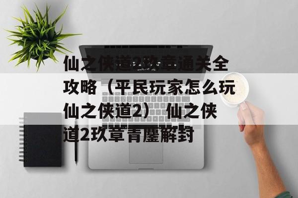 仙之侠道2玖章通关全攻略（平民玩家怎么玩仙之侠道2） 仙之侠道2玖章青鏖解封
