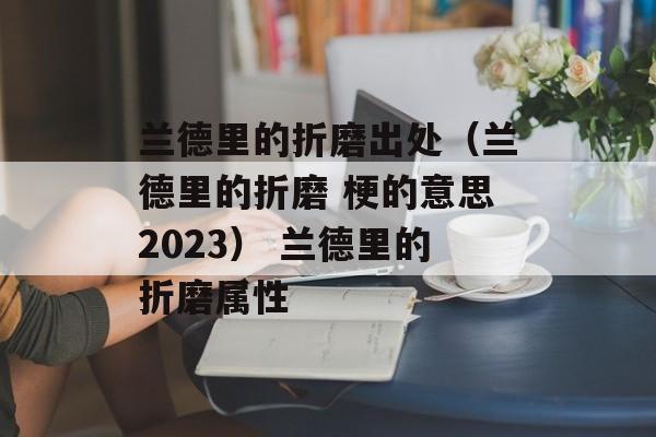 兰德里的折磨出处（兰德里的折磨 梗的意思2023） 兰德里的折磨属性