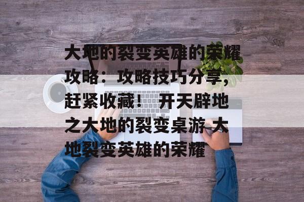 大地的裂变英雄的荣耀攻略：攻略技巧分享,赶紧收藏！ 开天辟地之大地的裂变桌游 大地裂变英雄的荣耀