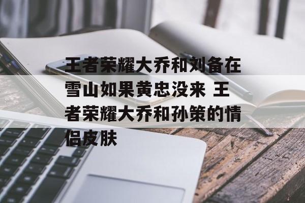 王者荣耀大乔和刘备在雪山如果黄忠没来 王者荣耀大乔和孙策的情侣皮肤