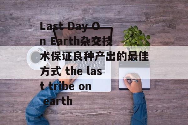 Last Day On Earth杂交技术保证良种产出的最佳方式 the last tribe on earth