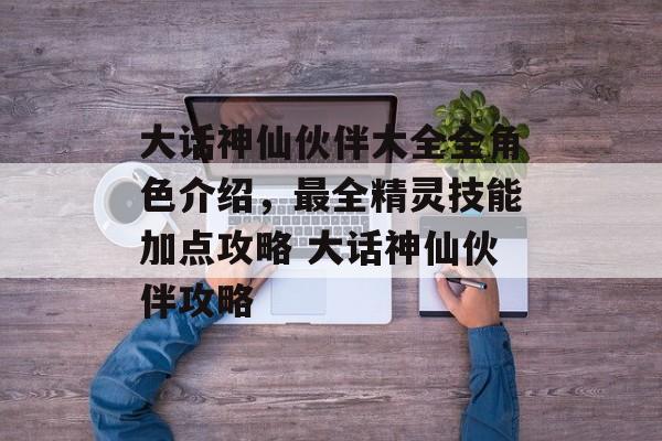 大话神仙伙伴大全全角色介绍，最全精灵技能加点攻略 大话神仙伙伴攻略