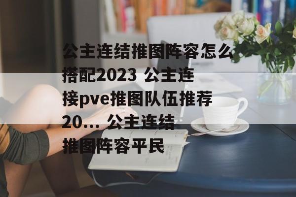 公主连结推图阵容怎么搭配2023 公主连接pve推图队伍推荐20... 公主连结推图阵容平民