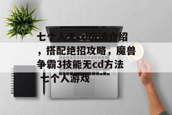 七个人无cd玩法介绍，搭配绝招攻略，魔兽争霸3技能无cd方法 七个人游戏