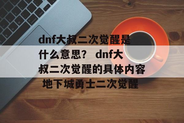 dnf大叔二次觉醒是什么意思？ dnf大叔二次觉醒的具体内容 地下城勇士二次觉醒
