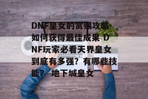 DNF皇女的赏赐攻略如何获得最佳成果 DNF玩家必看天界皇女到底有多强？有哪些技能？ 地下城皇女