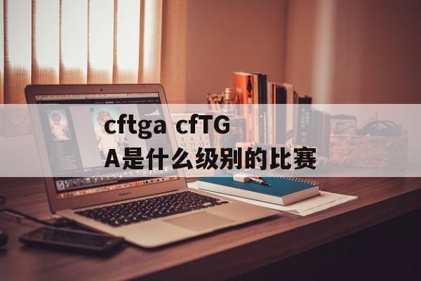 cftga cfTGA是什么级别的比赛