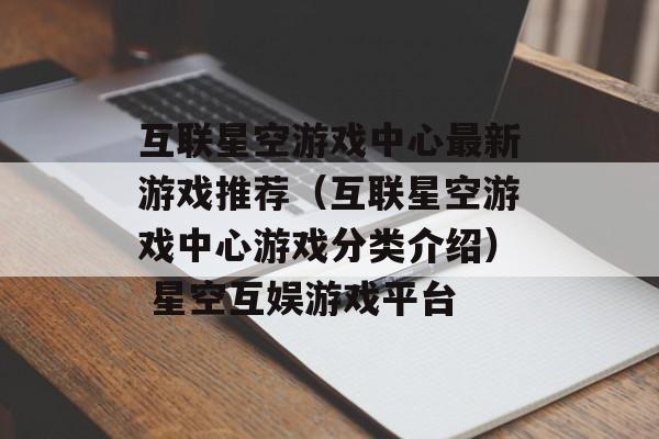 互联星空游戏中心最新游戏推荐（互联星空游戏中心游戏分类介绍） 星空互娱游戏平台