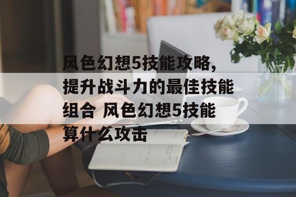 风色幻想5技能攻略,提升战斗力的最佳技能组合 风色幻想5技能算什么攻击