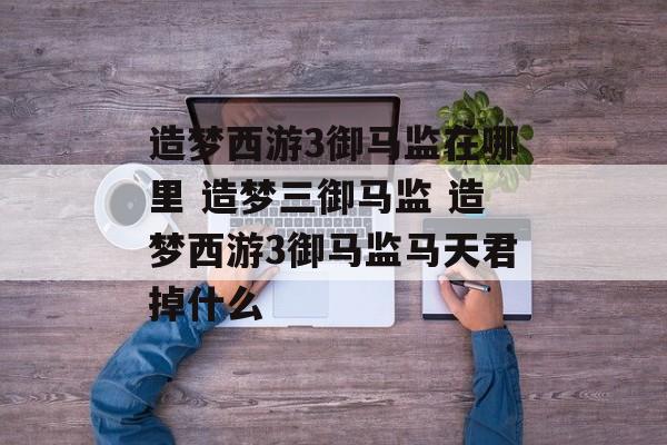 造梦西游3御马监在哪里 造梦三御马监 造梦西游3御马监马天君掉什么