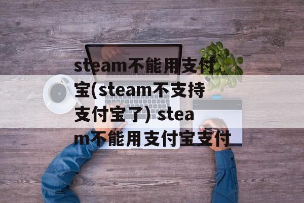 steam不能用支付宝(steam不支持支付宝了) steam不能用支付宝支付