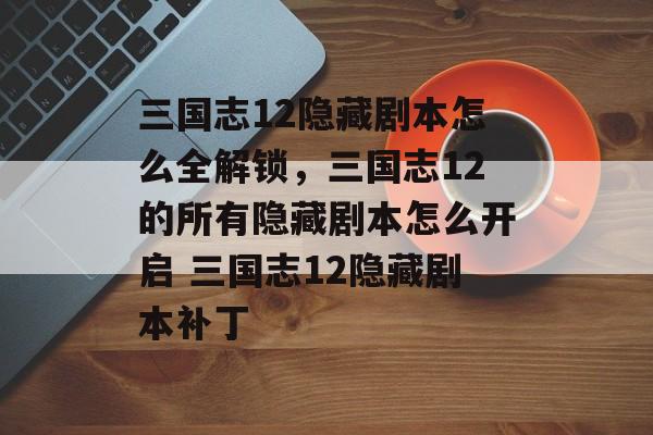 三国志12隐藏剧本怎么全解锁，三国志12的所有隐藏剧本怎么开启 三国志12隐藏剧本补丁