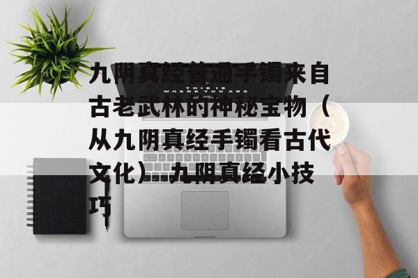 九阴真经普通手镯来自古老武林的神秘宝物（从九阴真经手镯看古代文化） 九阴真经小技巧
