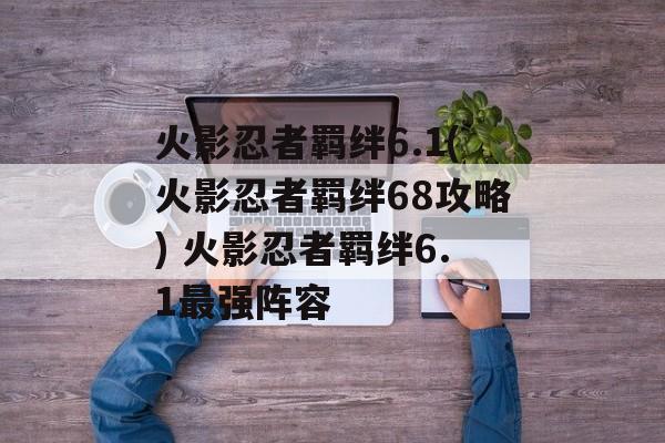 火影忍者羁绊6.1(火影忍者羁绊68攻略) 火影忍者羁绊6.1最强阵容