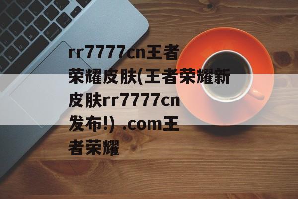 rr7777cn王者荣耀皮肤(王者荣耀新皮肤rr7777cn发布!) .com王者荣耀