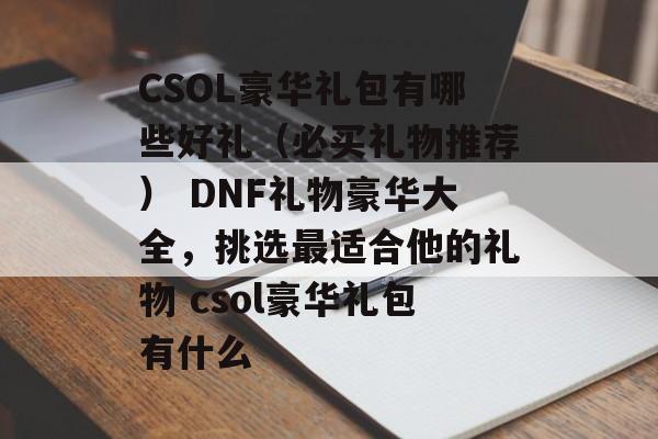CSOL豪华礼包有哪些好礼（必买礼物推荐） DNF礼物豪华大全，挑选最适合他的礼物 csol豪华礼包有什么