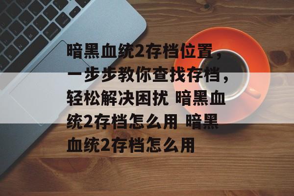 暗黑血统2存档位置，一步步教你查找存档，轻松解决困扰 暗黑血统2存档怎么用 暗黑血统2存档怎么用