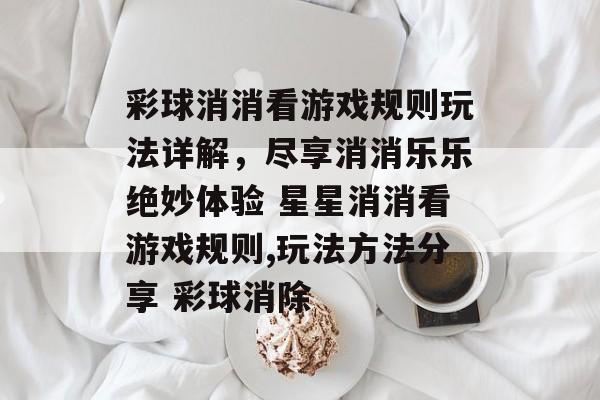 彩球消消看游戏规则玩法详解，尽享消消乐乐绝妙体验 星星消消看游戏规则,玩法方法分享 彩球消除