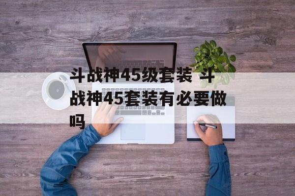 斗战神45级套装 斗战神45套装有必要做吗