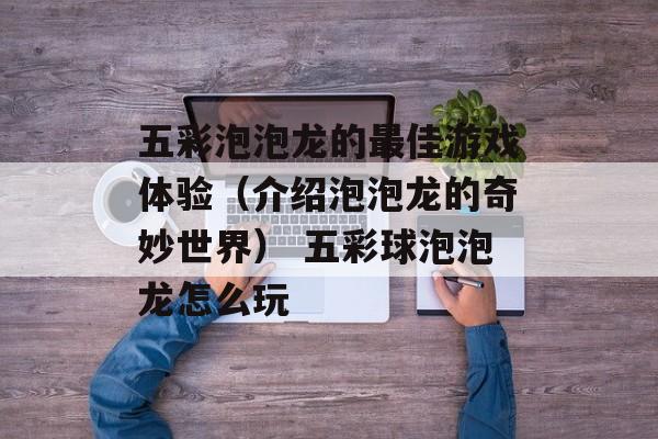 五彩泡泡龙的最佳游戏体验（介绍泡泡龙的奇妙世界） 五彩球泡泡龙怎么玩