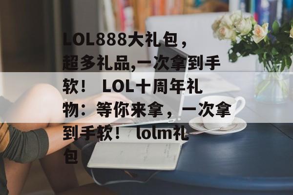 LOL888大礼包，超多礼品,一次拿到手软！ LOL十周年礼物：等你来拿，一次拿到手软！ lolm礼包