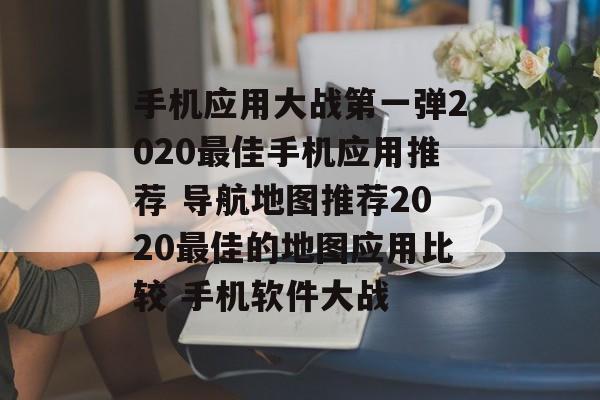 手机应用大战第一弹2020最佳手机应用推荐 导航地图推荐2020最佳的地图应用比较 手机软件大战