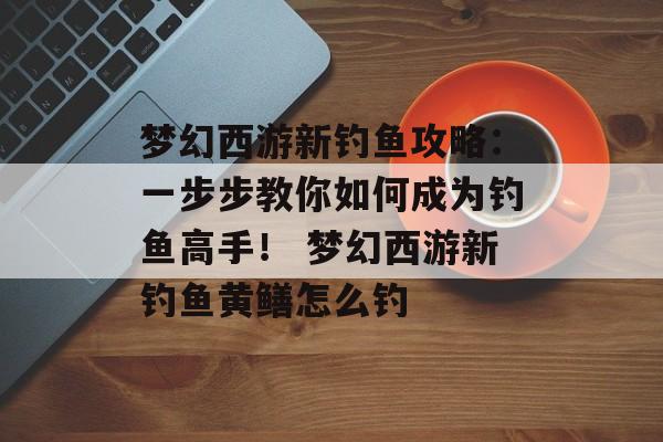 梦幻西游新钓鱼攻略：一步步教你如何成为钓鱼高手！ 梦幻西游新钓鱼黄鳝怎么钓