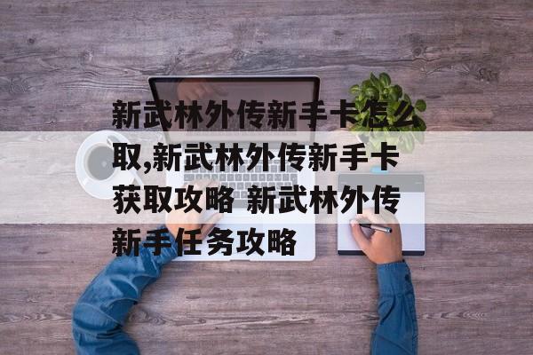 新武林外传新手卡怎么取,新武林外传新手卡获取攻略 新武林外传新手任务攻略