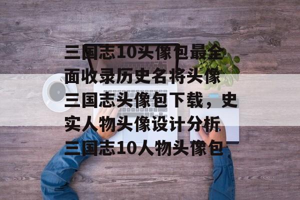 三国志10头像包最全面收录历史名将头像 三国志头像包下载，史实人物头像设计分析 三国志10人物头像包
