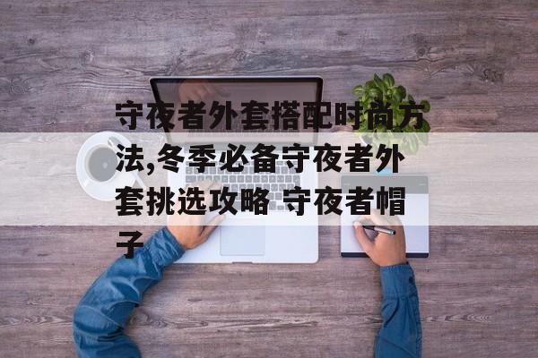 守夜者外套搭配时尚方法,冬季必备守夜者外套挑选攻略 守夜者帽子