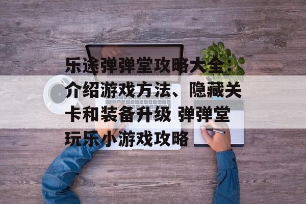 乐途弹弹堂攻略大全：介绍游戏方法、隐藏关卡和装备升级 弹弹堂玩乐小游戏攻略
