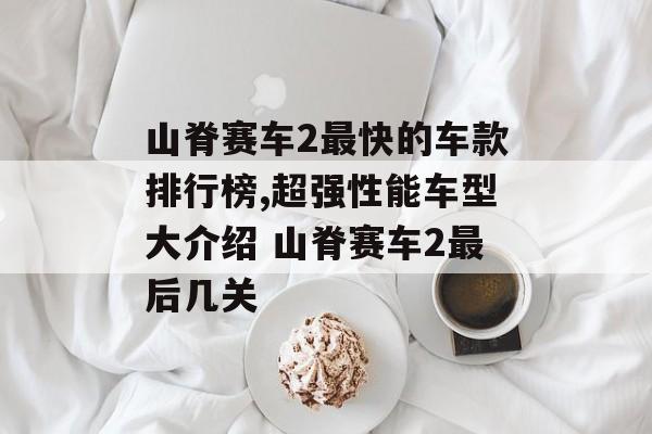 山脊赛车2最快的车款排行榜,超强性能车型大介绍 山脊赛车2最后几关