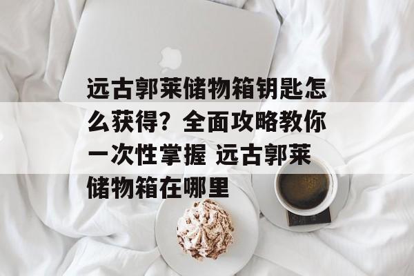 远古郭莱储物箱钥匙怎么获得？全面攻略教你一次性掌握 远古郭莱储物箱在哪里