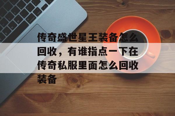 传奇盛世星王装备怎么回收,有谁指点一下在传奇私服里面怎么回收装备 传奇盛世星王装备怎么回收,有谁指点一下在传奇私服里面怎么回收装备