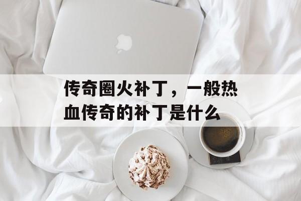 传奇圈火补丁,一般热血传奇的补丁是什么 传奇圈火补丁,一般热血传奇的补丁是什么