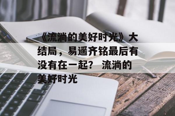 《流淌的美好时光》大结局,易遥齐铭最后有没有在一起? 流淌的美好时光