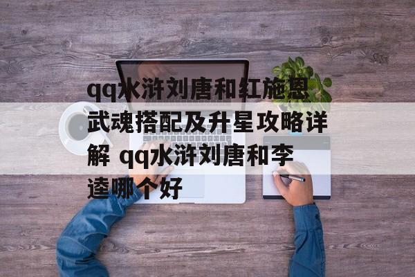 qq水浒刘唐和红施恩武魂搭配及升星攻略详解 qq水浒刘唐和李逵哪个好