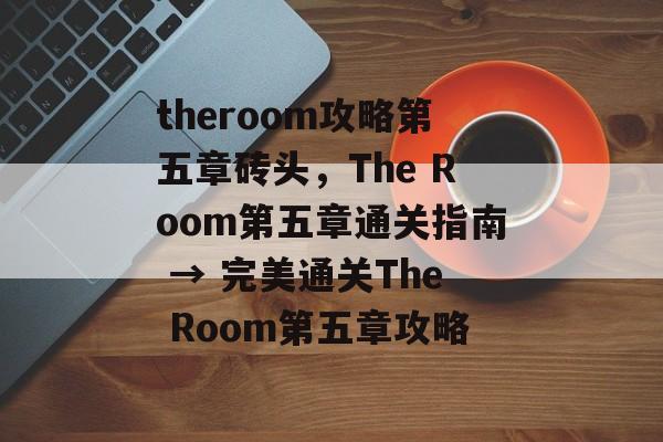 theroom攻略第五章砖头，The Room第五章通关指南 → 完美通关The Room第五章攻略