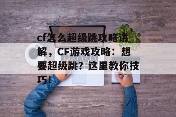 cf怎么超级跳攻略讲解，CF游戏攻略：想要超级跳？这里教你技巧！