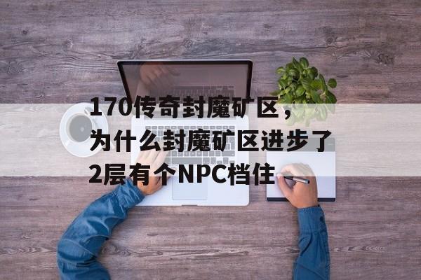 170传奇封魔矿区，为什么封魔矿区进步了2层有个NPC档住