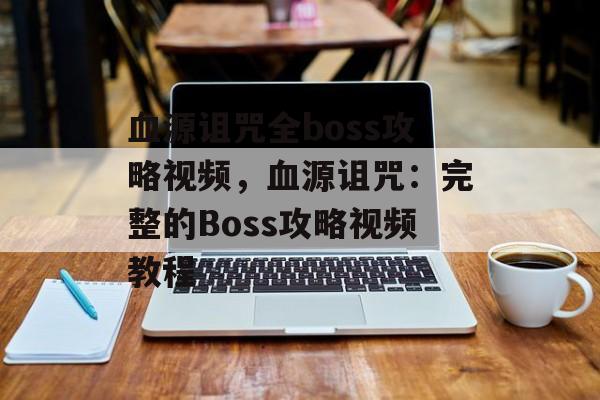 血源诅咒全boss攻略视频，血源诅咒：完整的Boss攻略视频教程