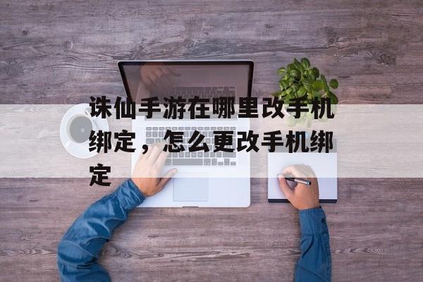 诛仙手游在哪里改手机绑定,怎么更改手机绑定 诛仙手游在哪里改手机绑定,怎么更改手机绑定