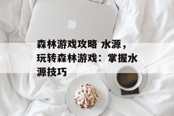 森林游戏攻略 水源，玩转森林游戏：掌握水源技巧